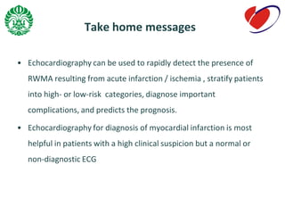 Take home messages
• Echocardiography can be used to rapidly detect the presence of
RWMA resulting from acute infarction / ischemia , stratify patients
into high- or low-risk categories, diagnose important
complications, and predicts the prognosis.
• Echocardiography for diagnosis of myocardial infarction is most
helpful in patients with a high clinical suspicion but a normal or
non-diagnostic ECG
 