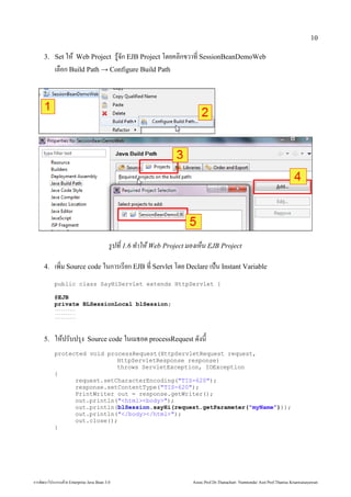 10

        3. Set ให Web Project                                     รจก EJB Project โด้วย Enterprise ยคลักสูตร Mini Master of Java Technology คณะเทคโนโลยีสารสนเทศกขวาท* SessionBeanDemoWeb
                เลักสูตร Mini Master of Java Technology คณะเทคโนโลยีสารสนเทศ)อก Build Path → Configure Build Path




                                                             รปที่  1.6 ที่ !าให้ Web Projec Web Project มองเห้ Web Projecน EJB Project

        4.      เพัฒนม Source code ในการเรยก EJB ท* Servlet โด้วย Enterprise ย Declare เป0น Instant Variable
                     *
                public class SayHiServlet extends HttpServlet {

                @EJB
                private BLSessionLocal blSession;
                ..........
                ..........
                ..........




        5.      ใหปรบปร'ง                  Source code ในเมธอด้วย Enterprise  processRequest ด้วย Enterprise งน

                protected void processRequest(HttpServletRequest request,
                                  HttpServletResponse response)
                                  throws ServletException, IOException
                {
                      request.setCharacterEncoding(TIS-620);
                      response.setContentType(TIS-620);
                      PrintWriter out = response.getWriter();
                      out.println(htmlbody);
                      out.println(blSession.sayHi(request.getParameter(myName)));
                      out.println(/body/html);
                      out.close();
                }




การพัฒนฒนาโปรแกรมด้วย Enterprise วย Enterprise Java Bean 3.0                                                                   Assoc.Prof.Dr.Thanachart Numnonda/ Asst Prof.Thanisa Kruawaisayawan
 