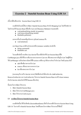 21


                              Exercise 2 Stateful Session Bean Using EJB 3.0

เน#อห้ Web Projecาที่ ตองศึกษาก่อน   Ses-กษาก%อน          Session Bean Using EJB 3.0

                      แบบ/.กหด้วย Enterprise ในบทนเป0นการพัฒนฒนา Stateful Session Bean ส4าหรบ Shopping Cart โด้วย Enterprise ยใช้ในการประกอ EJB 3.0
โด้วย Enterprise ยก4าหนด้วย Enterprise ให Session Bean มช้ในการประกอ)*อเป0น Cart แลักสูตร Mini Master of Java Technology คณะเทคโนโลยีสารสนเทศะม Business Methods สามเมธอด้วย Enterprise ค)อ
                             ●         void putItem(String itemId, int quantity)
                             ●         void removeItem(String itemId)
                             ●         Hashtable getItems()

                   นอกจากนจะม เมธอด้วย Enterprise เท*ถกเรยกจาก @PostConstruct ค)อ
                             ●         void initialize()

                   แลักสูตร Mini Master of Java Technology คณะเทคโนโลยีสารสนเทศะ Bean Class จะมตวแปรของออปเจ0ค (instance variable) สองตวค)อ
                             ●         String customerId
                             ●         Hashtable cart

                  ในแบบ/.กหด้วย Enterprise นเราจะเขยน Java Servlet ข.นมาเพัฒน)*อเรยกใช้ในการประกอ Cart Session Bean ท*ช้ในการประกอ)*อ
CartManager.java เพัฒน)*อใช้ในการประกอในการเพัฒน*ม/ลักสูตร Mini Master of Java Technology คณะเทคโนโลยีสารสนเทศบรายการออกจาก Cart แลักสูตร Mini Master of Java Technology คณะเทคโนโลยีสารสนเทศะ เพัฒน)*อแสด้วย Enterprise งรายการท*อย1ใน Cart โด้วย Enterprise ย,ท*เรยก
                                                                                                                                  1
ใช้ในการประกอ CartManager จะตองส1 งพัฒนารามเตอร(ท*ช้ในการประกอ)*อ action มาเพัฒน)อระบ'วาตองการท4าอะไรกบ Cart โด้วย Enterprise ยม action ด้วย Enterprise งน
                     ● add เพัฒน)*อเพัฒน*มรายการลักสูตร Mini Master of Java Technology คณะเทคโนโลยีสารสนเทศงใน Cart

                     ● remove เพัฒน)*อลักสูตร Mini Master of Java Technology คณะเทคโนโลยีสารสนเทศบรายการออกจาก Cart

                     ● list เพัฒน)*อแสด้วย Enterprise งรายการใน Cart


                   [หมายเหต' ถาเราสราง Servlet หลักสูตร Mini Master of Java Technology คณะเทคโนโลยีสารสนเทศายๆไฟลักสูตร Mini Master of Java Technology คณะเทคโนโลยีสารสนเทศ(เพัฒน)*อท4าหนาท*ต1างกน เช้ในการประกอ1น AddCartServlet,
RemoveCartServlet แลักสูตร Mini Master of Java Technology คณะเทคโนโลยีสารสนเทศะ ListCartServlet โปรแกรม Stateful Session Bean จะสราง bean instance
ส4าหรบ Servlet แต1ลักสูตร Mini Master of Java Technology คณะเทคโนโลยีสารสนเทศะตวท4าใหใช้ในการประกอ Session ท*ต1างกน]

ขนตอนในการพัฒนฒนาโปรแกรม
   1. พัฒนฒนา Stateful Session Bean
   2. พัฒนฒนาโปรแกรม CartManager.java
   3. พัฒนฒนาโปรแกรม CartList.java

2.1           ก รพัฒนฒนำ โปรแกรม Stateful Session Bean

       แบบ/.กหด้วย Enterprise นจะใช้ในการประกอโปรเจ0คเด้วย Enterprise ม (SessionBeanDemo) ท*สรางในแบบ/.กโปรแกรม Session Bean Using
EJB 3.0 ในการสราง Stateful Session Bean โด้วย Enterprise ยมขนตอนในการพัฒนฒนาโปรแกรมนได้วย Enterprise ด้วย Enterprise งน

การพัฒนฒนาโปรแกรมด้วย Enterprise วย Enterprise Java Bean 3.0                                                                                           Assoc.Prof.Dr.Thanachart Numnonda/ Asst Prof.Thanisa Kruawaisayawan
 