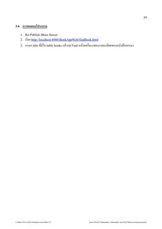 39

3.6        ก รทดสอบโปรแกรม
        1. Re-Publish JBoss Server
        2. เรยก http://localhost:8080/BookAppWeb/findBook.html
        3.      กรอก isbn ท*มใน table books แลักสูตร Mini Master of Java Technology คณะเทคโนโลยีสารสนเทศวกด้วย Enterprise  Find หนาจอก0จะแสด้วย Enterprise งรายลักสูตร Mini Master of Java Technology คณะเทคโนโลยีสารสนเทศะเอยด้วย Enterprise ของหนงส)อออกมา




การพัฒนฒนาโปรแกรมด้วย Enterprise วย Enterprise Java Bean 3.0                                                                                              Assoc.Prof.Dr.Thanachart Numnonda/ Asst Prof.Thanisa Kruawaisayawan
 