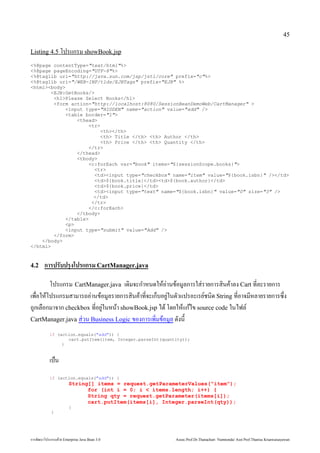 45

Listing 4.5 โปรแกรม showBook.jsp

%@page contentType=text/html%
%@page pageEncoding=UTF-8%
%@taglib uri=http://java.sun.com/jsp/jstl/core prefix=c%
%@taglib uri=/WEB-INF/tlds/EJBTags prefix=EJB %
htmlbody
       EJB:GetBooks/
        h1Please Select Books/h1
        form action=http://localhost:8080/SessionBeanDemoWeb/CartManager 
            input type=HIDDEN name=action value=add /
            table border=1
                thead
                    tr
                        th/th
                        th Title /th th Author /th
                        th Price /th th Quantity /th
                    /tr
                /thead
                tbody
                    c:forEach var=book items=${sessionScope.books}
                      tr
                      tdinput type=checkbox name=item value=${book.isbn} //td
                      td${book.title}/tdtd${book.author}/td
                      td${book.price}/td
                      tdinput type=text name=${book.isbn} value=0 size=3 /
                      /td
                     /tr
                    /c:forEach
                /tbody
            /table
            p
            input type=submit value=Add /
        /form
    /body
/html



4.2               ก รปรบปร งโปรแกรม CartManager.java

                                                                 โปรแกรม CartManager.java เด้วย Enterprise มจะก4าหนด้วย Enterprise ใหอ1านขอมลักสูตร Mini Master of Java Technology คณะเทคโนโลยีสารสนเทศการใส1 รายการสนคาลักสูตร Mini Master of Java Technology คณะเทคโนโลยีสารสนเทศง Cart ท*ลักสูตร Mini Master of Java Technology คณะเทคโนโลยีสารสนเทศะรายการ
เพัฒน)*อใหโปรแกรมสามารถอ1านขอมลักสูตร Mini Master of Java Technology คณะเทคโนโลยีสารสนเทศรายการสนคาท*จะเก0บอย1ในตวแปรอะเรย(ช้ในการประกอนด้วย Enterprise  String ท*อาจมหลักสูตร Mini Master of Java Technology คณะเทคโนโลยีสารสนเทศายรายการซึ่งมี EJB Module และ Web Module ภายในตัว P.*ง
ถกเลักสูตร Mini Master of Java Technology คณะเทคโนโลยีสารสนเทศ)อกมาจาก checkbox ท*อย1ในหนา showBook.jsp ได้วย Enterprise  โด้วย Enterprise ยใหแกไข source code ในไฟลักสูตร Mini Master of Java Technology คณะเทคโนโลยีสารสนเทศ(
CartManager.java ส1 วน Business Logic ของการเพัฒน*มขอมลักสูตร Mini Master of Java Technology คณะเทคโนโลยีสารสนเทศ ด้วย Enterprise งน

                          if (action.equals(add)) {
                                 cart.putItem(item, Integer.parseInt(quantity));
                               }


                          เป0น
                          if (action.equals(add)) {
                                                    String[] items = request.getParameterValues(item);
                                                          for (int i = 0; i  items.length; i++) {
                                                          String qty = request.getParameter(items[i]);
                                                          cart.putItem(items[i], Integer.parseInt(qty));
                                                    }
                            }




การพัฒนฒนาโปรแกรมด้วย Enterprise วย Enterprise Java Bean 3.0                                                                                                                                          Assoc.Prof.Dr.Thanachart Numnonda/ Asst Prof.Thanisa Kruawaisayawan
 