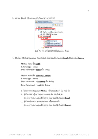 7


        3.      แลักสูตร Mini Master of Java Technology คณะเทคโนโลยีสารสนเทศวกด้วย Enterprise    Finish โปรแกรมจะสรางไฟลักสูตร Mini Master of Java Technology คณะเทคโนโลยีสารสนเทศ(ต1างๆ มาใหด้วย Enterprise งรป




                                                                                                                                               รปที่  1.3 โครงสรางของไฟล็อกการสร้าง Sของ Session Bean

        4. Declare Method Signature 2 methods ท* Interface BLSessionLocal , BLSessionRemote

                                                                                                 Method Name ช้ในการประกอ)*อ sayHi
                                                                                                 Return Type : String
                                                                                                 Input Parameter = name                                             เป0น String

                                                                                                 Method Name ช้ในการประกอ)*อ currencyConvert
                                                                                                 Return Type : double
                                                                                                 Input Parameter 1 = currency เป0น String
                                                                                                 Input Parameter 2 = amt                                            เป0น double

                                                                                                 ท4าไมตอก4าหนด้วย Enterprise  Signature Method ใหกบ Interface? ม 2 กรณ ค)อ
                                                                                                 1. ,เรยก EJB อย1บน Virtual Machine เด้วย Enterprise ยวกนกบ EJB
                                                                                                     ,เรยกจะใช้ในการประกองาน Method ท*ระบ'ใน Interface BLSessionLocal
                                                                                                 2. ,เรยกอย1คนลักสูตร Mini Master of Java Technology คณะเทคโนโลยีสารสนเทศะ Virtual Machine หร)อคนลักสูตร Mini Master of Java Technology คณะเทคโนโลยีสารสนเทศะเคร)อง
                                                                                                                                                                                                                                                                 *
                                                                                                     ,เรยกจะใช้ในการประกองาน Method ท*ระบ'ใน Interface BLSessionRemote




การพัฒนฒนาโปรแกรมด้วย Enterprise วย Enterprise Java Bean 3.0                                                                                                                                                  Assoc.Prof.Dr.Thanachart Numnonda/ Asst Prof.Thanisa Kruawaisayawan
 