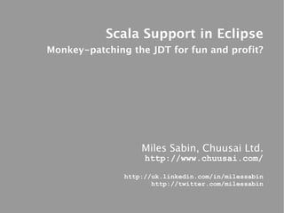 Scala Support in Eclipse
Monkey-patching the JDT for fun and profit?




                   Miles Sabin, Chuusai Ltd.
                    http://www.chuusai.com/

               http://uk.linkedin.com/in/milessabin
                      http://twitter.com/milessabin
 