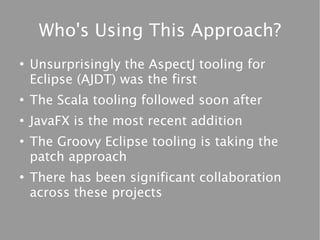 Who's Using This Approach?
●
    Unsurprisingly the AspectJ tooling for
    Eclipse (AJDT) was the first
●
    The Scala tooling followed soon after
●
    JavaFX is the most recent addition
●
    The Groovy Eclipse tooling is taking the
    patch approach
●
    There has been significant collaboration
    across these projects
 