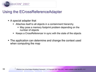 Using the ECrossReferenceAdapter A special adapter that  Attaches itself to all objects in a containment hierarchy May pose a memory footprint problem depending on the number of objects Keeps a CrossReferencer in sync with the state of the objects The application can determine and change the context used when computing the map 