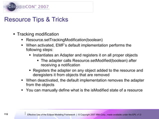Resource Tips & Tricks Tracking modification Resource.setTrackingModification(boolean) When activated, EMF’s default implementation performs the following steps: Instantiates an Adapter and registers it on all proper objects The adapter calls Resource.setModified(boolean) after receiving a notification Registers the adapter on any object added to the resource and deregisters it from objects that are removed When deactivated, the default implementation removes the adapter from the objects You can manually define what is the isModified state of a resource 