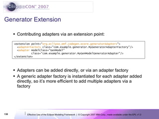 Generator Extension Contributing adapters via an extension point: Adapters can be added directly, or via an adapter factory A generic adapter factory is instantiated for each adapter added directly, so it’s more efficient to add multiple adapters via a factory <extension point=&quot; org.eclipse.emf.codegen.ecore.generatorAdapters &quot;> < adapterFactory  class=&quot;com.example.generator.MyGeneratorAdapterFactory&quot;/> < adapter  modelClass=&quot;GenModel&quot; class=&quot;com.example.generator.MyGenModelGeneratorAdapter&quot;/> </extension> 
