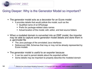 Going Deeper: Why is the Generator Model so important? The generator model acts as a decorator for an Ecore model It provides details that would pollute the model, such as the Qualified name of an EPackage Prefix for package-related class names Actual location of the model, edit, editor, and test source folders When a modeled domain is converted into an EMF model, the importer may be able to capture some generator model details and store them in a .genmodel file The Java package of the annotated Java interfaces Referenced XML Schemas that may or may not be already represented by Ecore models The generator model is useful to an exporter because It can be used to persist details about the exported artifact Some details may be important to properly describe the modeled domain 