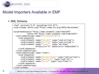 Model Importers Available in EMF XML Schema <?xml version=&quot;1.0&quot; encoding=&quot;UTF-8&quot;?> <xsd:schema xmlns:xsd=&quot;http://www.w3.org/2001/XMLSchema&quot; targetNamespace=&quot;http://www.example.com/SimplePO&quot; xmlns:PO=&quot;http://www.example.com/SimplePO&quot;> <xsd:complexType name=&quot; PurchaseOrder &quot;> <xsd:sequence> <xsd:element name=&quot; shipTo &quot; type=&quot;xsd:string&quot;/> <xsd:element name=&quot; billTo &quot; type=&quot;xsd:string&quot;/> <xsd:element name=&quot; items &quot;  type=&quot;PO:Item&quot;  minOccurs=&quot;0&quot; maxOccurs=&quot;unbounded&quot;/> </xsd:sequence> </xsd:complexType> <xsd:complexType name=&quot;Item&quot;> <xsd:sequence> <xsd:element name=&quot; productName &quot; type=&quot;xsd:string&quot;/> <xsd:element name=&quot; quantity &quot; type=&quot;xsd:int&quot;/> <xsd:element name=&quot; price &quot; type=&quot;xsd:float&quot;/> </xsd:sequence> </xsd:complexType> </xsd:schema> 