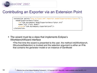 Contributing an Exporter via an Extension Point The wizard must be a class that implements Eclipse’s IWorkbenchWizard interface The first time the wizard is presented to the user, the method init(IWorkbench, IStructuredSelection) is invoked and the selection argument is either an IFile that contains the generator model or an instance of GenModel <extension point=&quot; org.eclipse.emf.importer.modelExporterDescriptors &quot;> <modelExporterDescriptor id =&quot;com.mycompany.ModelExporterDescriptor.XYZ&quot;  name=&quot;XYZ class model&quot; wizard =&quot;com.mycompany.ExportWizard&quot;/> </extension> 