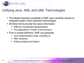 Unifying Java, XML and UML Technologies The Model Importers available in EMF were carefully chosen to integrate today’s most important technologies All three forms provide the same information Different visualization/representation The application’s “model” of the structure From a model definition, EMF can generate Java implementation code, including UI XML Schemas Eclipse projects and plug-in 