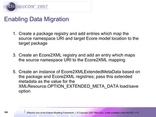 Enabling Data Migration Create a package registry and add entries which map the source namespace URI and target Ecore model location to the target package Create an Ecore2XML registry and add an entry which maps the source namespace URI to the Ecore2XML mapping Create an instance of Ecore2XMLExtendedMetaData based on the package and Ecore2XML registries; pass this extended metadata as the value for the XMLResource.OPTION_EXTENDED_META_DATA load/save option 