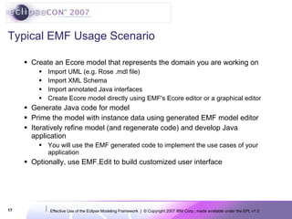 Typical EMF Usage Scenario Create an Ecore model that represents the domain you are working on Import UML (e.g. Rose .mdl file) Import XML Schema Import annotated Java interfaces Create Ecore model directly using EMF's Ecore editor or a graphical editor Generate Java code for model Prime the model with instance data using generated EMF model editor Iteratively refine model (and regenerate code) and develop Java application You will use the EMF generated code to implement the use cases of your application Optionally, use EMF.Edit to build customized user interface 