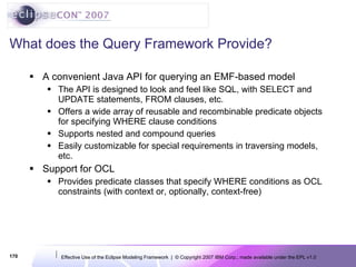 What does the Query Framework Provide? A convenient Java API for querying an EMF-based model The API is designed to look and feel like SQL, with SELECT and UPDATE statements, FROM clauses, etc. Offers a wide array of reusable and recombinable predicate objects for specifying WHERE clause conditions Supports nested and compound queries Easily customizable for special requirements in traversing models, etc. Support for OCL Provides predicate classes that specify WHERE conditions as OCL constraints (with context or, optionally, context-free) 
