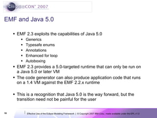 EMF and Java 5.0 EMF 2.3 exploits the capabilities of Java 5.0 Generics  Typesafe enums Annotations Enhanced for loop Autoboxing EMF 2.3 provides a 5.0-targeted runtime that can only be run on a Java 5.0 or later VM The code generator can also produce application code that runs on a 1.4 VM against the EMF 2.2.x runtime This is a recognition that Java 5.0 is the way forward, but the transition need not be painful for the user 