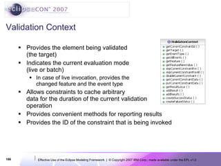 Validation Context Provides the element being validated (the target) Indicates the current evaluation mode (live or batch) In case of live invocation, provides the changed feature and the event type Allows constraints to cache arbitrary data for the duration of the current validation operation Provides convenient methods for reporting results Provides the ID of the constraint that is being invoked 