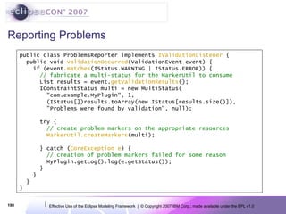 Reporting Problems public class ProblemsReporter implements  IValidationListener  { public void   validationOccurred (ValidationEvent event) { if (event. matches (IStatus.WARNING | IStatus.ERROR)) { // fabricate a multi-status for the MarkerUtil to consume List results = event. getValidationResults ();  IConstraintStatus multi = new MultiStatus( &quot;com.example.MyPlugin&quot;, 1, (IStatus[])results.toArray(new IStatus[results.size()]), &quot;Problems were found by validation&quot;, null); try { // create problem markers on the appropriate resources MarkerUtil.createMarkers (multi);   } catch ( CoreException e ) { // creation of problem markers failed for some reason MyPlugin.getLog().log(e.getStatus()); } } }  } 