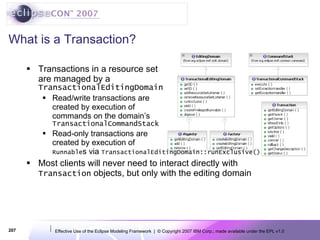 What is a Transaction? Transactions in a resource set are managed by a TransactionalEditingDomain Read/write transactions are created by execution of commands on the domain’s TransactionalCommandStack Read-only transactions are created by execution of Runnable s via  TransactionalEditingDomain::runExclusive() Most clients will never need to interact directly with  Transaction  objects, but only with the editing domain 