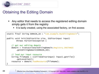 Obtaining the Editing Domain Any editor that needs to access the registered editing domain simply gets it from the registry It is lazily created, using the associated factory, on first access static final String DOMAIN_ID = “ com.example.MyEditingDomain ”; public void init(IEditorSite site, IEditorInput input) throws PartInitException { // get our editing domain domain = TransactionalEditingDomain. Registry.INSTANCE .getEditingDomain(DOMAIN_ID); // load our input resource String fileName = ((IFileEditorInput) input).getFile() .getLocation(); resource = domain. loadResource (fileName); } 