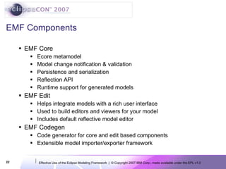 EMF Components EMF Core Ecore metamodel Model change notification & validation Persistence and serialization  Reflection API  Runtime support for generated models EMF Edit Helps integrate models with a rich user interface Used to build editors and viewers for your model Includes default reflective model editor EMF Codegen Code generator for core and edit based components Extensible model importer/exporter framework 