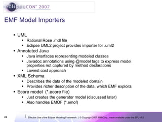 EMF Model Importers UML Rational Rose .mdl file Eclipse UML2 project provides importer for .uml2 Annotated Java Java interfaces representing modeled classes Javadoc annotations using @model tags to express model properties not captured by method declarations Lowest cost approach XML Schema Describes the data of the modeled domain Provides richer description of the data, which EMF exploits Ecore model  (*.ecore file) Just creates the generator model (discussed later) Also handles EMOF (*.emof) 