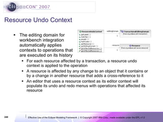 Resource Undo Context The editing domain for workbench integration automatically applies contexts to operations that are executed on its history For each resource affected by a transaction, a resource undo context is applied to the operation A resource is affected by any change to an object that it contains or by a change in another resource that adds a cross-reference to it  An editor that uses a resource context as its editor context will populate its undo and redo menus with operations that affected its resource 