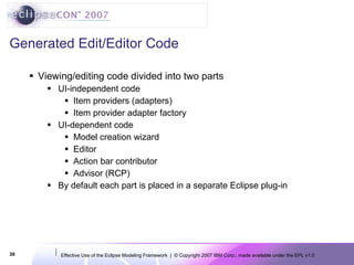 Generated Edit/Editor Code Viewing/editing code divided into two parts UI-independent code  Item providers (adapters) Item provider adapter factory UI-dependent code Model creation wizard Editor Action bar contributor Advisor (RCP) By default each part is placed in a separate Eclipse plug-in 