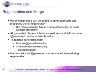 Regeneration and Merge Hand-written code can be added to generated code and preserved during regeneration This merge capability has an Eclipse dependency, so is not available standalone All generated classes, interfaces, methods and fields include @generated marker in their Javadoc To replace generated code: Remove @generated marker Or include additional text, e.g. @generated NOT Methods without @generated marker are left alone during regeneration 