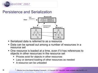 Persistence and Serialization Serialized data is referred to as a resource Data can be spread out among a number of resources in a resource set One resource is loaded at a time, even if it has references to objects in other resources in the resource set Proxies exist for objects in other resources Lazy or demand loading of other resources as needed A resource can be unloaded 
