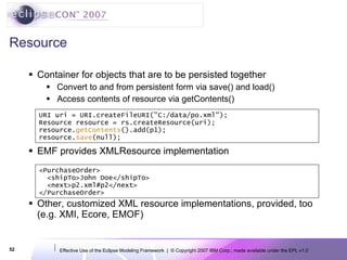 Resource Container for objects that are to be persisted together Convert to and from persistent form via save() and load() Access contents of resource via getContents() EMF provides XMLResource implementation Other, customized XML resource implementations, provided, too (e.g. XMI, Ecore, EMOF) URI uri = URI.createFileURI(&quot;C:/data/po.xml&quot;); Resource resource = rs.createResource(uri); resource. getContents ().add(p1); resource. save (null); <PurchaseOrder> <shipTo>John Doe</shipTo> <next>p2.xml#p2</next> </PurchaseOrder> 