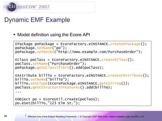 Dynamic EMF Example Model definition using the Ecore API EPackage poPackage = EcoreFactory.eINSTANCE. createEPackage (); poPackage. setName (&quot;po&quot;); poPackage. setNsURI (&quot;http://www.example.com/PurchaseOrder&quot;);     EClass poClass = EcoreFactory.eINSTANCE. createEClass (); poClass. setName (&quot;PurchaseOrder&quot;); poPackage. getEClassifiers ().add(poClass);    EAttribute billTo = EcoreFactory.eINSTANCE. createEAttribute (); billTo. setName (&quot;billTo&quot;); billTo. setEType (EcorePackage.eINSTANCE. getEString ()); poClass. getEStructuralFeatures ().add(billTo); ... EObject po = EcoreUtil.create(poClass); po.eSet(billTo,&quot;123 Elm St.&quot;); 