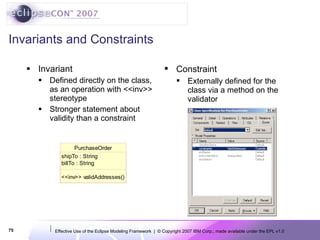 Invariants and Constraints Invariant Defined directly on the class, as an operation with <<inv>> stereotype Stronger statement about validity than a constraint Constraint Externally defined for the class via a method on the validator 