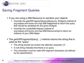 Saving Fragment Queries If you are using a XMLResource to serialize your objects Override the getURIFragmentQuery(Resource, EObject) method of org.eclipse.emf.ecore.xmi.impl.XMLHelperImpl to return the query that should be serialized for the given EObject Override the  createXMLHelper()  method of  org.eclipse.emf.ecore.xmi.impl.XMLResourceImpl  to return an instance of your XMLHelper The  getURIFragmentQuery(…)  method returns the string that is used as the “query” The string should not contain the delimiter character ( ? ) A null string indicates that there is no query The characters must be valid URI fragment characters (as defined by the specification) 