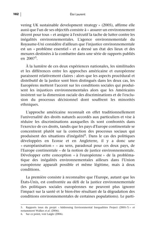 102                                         Éloi Laurent


      vering UK sustainable development strategy » (2005), affirme elle
      aussi que l'un de ses objectifs consiste à « assurer un environnement
      décent pour tous » et assigne à l'exécutif la tache de lutter contre les
      inégalités environnementales. L'agence environnementale du
      Royaume-Uni considère d'ailleurs que l'injustice environnementale
      est un « problème essentiel » et a dressé un état des lieux et des
      mesures destinées à la combattre dans une série de rapports publiés
      en 20075.

         À la lumière de ces deux expériences nationales, les similitudes
      et les différences entre les approches américaine et européenne
      paraissent relativement claires : alors que les aspects procédural et
      distributif de la justice sont bien distingués dans les deux cas, les
      Européens mettent l'accent sur les conditions sociales qui produi-
      sent les injustices environnementales alors que les Américains
      insistent sur la dimension raciale des discriminations et de l'exclu-
      sion du processus décisionnel dont souffrent les minorités
      ethniques.

          L'approche américaine reconnaît en effet traditionnellement
      l'universalité des droits naturels accordés aux particuliers et vise à
      réduire les discriminations auxquelles ils sont confrontés dans
      l'exercice de ces droits, tandis que les pays d'Europe continentale se
      concentrent plutôt sur la correction des processus sociaux qui
      produisent des situations d'inégalité6. Dans le cas des politiques
      développées en Ecosse et en Angleterre, il y a donc une
      « européanisation » – au sens, paradoxal pour ces deux pays, de
      l'Europe continentale – de la notion de justice environnementale.
      Développer cette conception « à l'européenne » de la probléma-
      tique des inégalités environnementales ailleurs dans l'Union
      européenne apparaît possible et même légitime, mais à deux
      conditions.

          La première consiste à reconnaître que l'Europe, autant que les
      États-Unis, est confrontée au défi de la justice environnementale
      (les politiques sociales européennes ne peuvent plus ignorer
      l'impact sur la santé et le bien-être résultant de la dégradation des
      conditions environnementales de certaines populations). Le parti-

      5. Rapports issus du projet « Addressing Environmental Inequalities Project (2005-7) » et
      notamment Walker et al. (2006).
      6. Sur ce point, voir Laigle (2006).
 