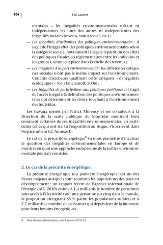 104                                              Éloi Laurent


               mentales – les inégalités environnementales n'étant ni
               indépendantes les unes des autres ni indépendantes des
               inégalités sociales (revenu, statut social, etc.) ;
           — Les inégalités distributives des politiques environnementales : il
             s'agit de l'inégal effet des politiques environnementales selon
             la catégorie sociale, notamment l'inégale répartition des effets
             des politiques fiscales ou réglementaires entre les individus et
             les groupes, selon leur place dans l'échelle des revenus ;
           — Les inégalités d'impact environnemental : les différentes catégo-
             ries sociales n'ont pas le même impact sur l'environnement.
             Certains chercheurs qualifient cette catégorie « d'inégalités
             écologiques » (voir Emelianoff, 2006) ;
           — Les inégalités de participation aux politiques publiques : il s'agit
             de l'accès inégal à la définition des politiques environnemen-
             tales qui déterminent les choix touchant à l'environnement
             des individus.
          Les travaux menés par Patrick Morency et ses co-auteurs à la
      Direction de la santé publique de Montréal montrent bien
      comment certaines de ces inégalités environnementales, en parti-
      culier celles qui ont trait à l'exposition au risque, s'inscrivent dans
      l'espace urbain (cf. Annexe I).
         Le cas de la précarité énergétique8 va nous permettre d'incarner
      la question des inégalités environnementales en Europe et de
      montrer en quoi une approche européenne de la justice environne-
      mentale pourrait consister.


      2. Le cas de la précarité énergétique
          La précarité énergétique (ou pauvreté énergétique) est un des
      fléaux majeurs auxquels sont soumises les populations des pays en
      développement : un rapport récent de l'Agence internationale de
      l'énergie (AIE, 2010) estime à 1,4 milliards le nombre de personnes
      sans accès à l'électricité (soit une personne sur cinq dans le monde,
      la proportion atteignant 85 % parmi les populations rurales) et à
      2,7 milliards le nombre de personnes qui dépendent de la biomasse
      pour leurs besoins énergétiques.

      8.   Pour d'autres illustrations, voir Laurent (2011 b).
 