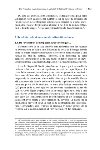 Une évaluation macroéconomique et sectorielle de la fiscalité carbone en France                  135


    Du côté des exonérations sectorielles, les taux retenus pour cette
simulation sont calculés par l’ADEME sur la base du principe de
l’exonération des entreprises soumises au marché de quotas euro-
péen, des énergies fossiles non utilisées à des fins de combustibles,
ou à « double usage » 7 et des émissions liées à la décarbonation 8.



3. Résultats de la simulation de la fiscalité carbone

3.1. De l’évaluation de l’impact macroéconomique…
   L’instauration de la taxe carbone sans redistribution des recettes
ni exonération entraîne une élévation du prix de l’énergie fossile
dont les effets macroéconomiques et sectoriels sont proches d’une
hausse du prix du pétrole. Toutefois, à la différence de cette
dernière, l’instauration de la taxe réduit le déficit public et sa prévi-
sibilité renforce la capacité d’adaptation et de réaction des assujettis.
    Avec le dispositif décrit précédemment prévoyant des redistri-
butions ciblées et des dérogations sectorielles spécifiques, les
retombées macroéconomiques et sectorielles peuvent au contraire
fortement différer d’un choc pétrolier. Les résultats macroécono-
miques de la simulation d’une telle réforme par le modèle Three-
ME sont résumés dans le tableau 4. Lors de la première année de la
mise en place de la réforme, le taux d’inflation augmente de
0,07 point et la valeur ajoutée des secteurs marchands baisse de
0,08 %. Cette légère dégradation de la valeur ajoutée est due à une
contraction de la production marchande (-0,09 %) plus importante
que celle des consommations intermédiaires et de l’énergie qui
s’ajustent avec retard à une variation du revenu. La baisse de la
production provient pour sa part de la contraction des investisse-
ments productifs, dont l’ampleur éradique l’impact positif de la
réforme sur la consommation et l’investissement des ménages.



7. « C’est-à-dire lorsqu’ils sont utilisés à la fois comme combustible et pour des usages autres
que carburant ou combustible. Sont notamment considérés comme produits à double usage les
combustibles utilisés dans des procédés métallurgiques ou de réduction chimique. Le bénéfice
de la présente mesure est limité aux seules quantités de produits énergétiques utilisés pour ce
double usage », Art. 265 C I 2° du Code des douanes.
8. La décarbonation désigne les rejets du carbone contenu dans les produits minéraux non
métalliques (verre, céramique, chaux, ciment et plâtre) qui s’opèrent lors de leur cuisson. Elle est
indépendante du type d’énergie utilisée pour produire de la chaleur.
 