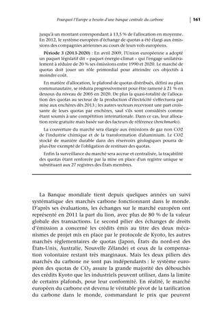Pourquoi l’Europe a besoin d’une banque centrale du carbone           161


   jusqu'à un montant correspondant à 13,5 % de l'allocation en moyenne.
   En 2012, le système européen d'échange de quotas a été élargi aux émis-
   sions des compagnies aériennes au cours de leurs vols européens.
     Période 3 (2013-2020) : En avril 2009, l'Union européenne a adopté
   un paquet législatif dit « paquet énergie-climat » qui l'engage unilatéra-
   lement à réduire de 20 % ses émissions entre 1990 et 2020. Le marché de
   quotas doit jouer un rôle primordial pour atteindre ces objectifs à
   moindre coût.
      En matière d'allocation, le plafond de quotas distribués, défini au plan
   communautaire, se réduira progressivement pour être ramené à 21 % en
   dessous du niveau de 2005 en 2020. De plus la quasi-totalité de l'alloca-
   tion des quotas au secteur de la production d'électricité s'effectuera par
   mise aux enchères dès 2013 ; les autres secteurs recevront une part crois-
   sante de leurs quotas par enchères, sauf s'ils sont considérés comme
   étant soumis à une compétition internationale. Dans ce cas, leur alloca-
   tion reste gratuite mais basée sur des facteurs de référence (benchmarks).
     La couverture du marché sera élargie aux émissions de gaz non CO2
   de l'industrie chimique et de la transformation d'aluminium. Le CO2
   stocké de manière durable dans des réservoirs géologiques pourra de
   plus être exempté de l'obligation de restituer des quotas.
     Enfin la surveillance du marché sera accrue et centralisée, la traçabilité
   des quotas étant renforcée par la mise en place d'un registre unique se
   substituant aux 27 registres des États membres.




   La Banque mondiale tient depuis quelques années un suivi
systématique des marchés carbone fonctionnant dans le monde.
D’après ses évaluations, les échanges sur le marché européen ont
représenté en 2011 la part du lion, avec plus de 80 % de la valeur
globale des transactions. Le second pilier des échanges de droits
d’émission a concerné les crédits émis au titre des deux méca-
nismes de projet mis en place par le protocole de Kyoto, les autres
marchés réglementaires de quotas (Japon, États du nord-est des
États-Unis, Australie, Nouvelle Zélande) et ceux de la compensa-
tion volontaire restant très marginaux. Mais les deux piliers des
marchés du carbone ne sont pas indépendants : le système euro-
péen des quotas de CO2 assure la grande majorité des débouchés
des crédits Kyoto que les industriels peuvent utiliser, dans la limite
de certains plafonds, pour leur conformité. En réalité, le marché
européen du carbone est devenu le véritable pivot de la tarification
du carbone dans le monde, commandant le prix que peuvent
 
