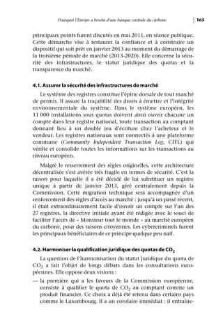 Pourquoi l’Europe a besoin d’une banque centrale du carbone    165


principaux points furent discutés en mai 2011, en séance publique.
Cette démarche vise à restaurer la confiance et à construire un
dispositif qui soit prêt en janvier 2013 au moment du démarrage de
la troisième période de marché (2013-2020). Elle concerne la sécu-
rité des infrastructures, le statut juridique des quotas et la
transparence du marché.


4.1. Assurer la sécurité des infrastructures de marché
   Le système des registres constitue l’épine dorsale de tout marché
de permis. Il assure la traçabilité des droits à émettre et l’intégrité
environnementale du système. Dans le système européen, les
11 000 installations sous quotas doivent ainsi ouvrir chacune un
compte dans leur registre national, toute transaction au comptant
donnant lieu à un double jeu d’écriture chez l’acheteur et le
vendeur. Les registres nationaux sont connectés à une plateforme
commune (Community Independent Transaction Log, CITL) qui
vérifie et consolide toutes les informations sur les transactions au
niveau européen.
    Malgré le resserrement des règles originelles, cette architecture
décentralisée s’est avérée très fragile en termes de sécurité. C’est la
raison pour laquelle il a été décidé de lui substituer un registre
unique à partir de janvier 2013, géré centralement depuis la
Commission. Cette migration technique sera accompagnée d’un
renforcement des règles d’accès au marché : jusqu’à un passé récent,
il était extraordinairement facile d’ouvrir un compte sur l’un des
27 registres, la directive initiale ayant été rédigée avec le souci de
faciliter l’accès de « Monsieur tout le monde » au marché européen
du carbone, pour des raisons citoyennes. Les cybercriminels furent
les principaux bénéficiaires de ce principe quelque peu naïf.


4.2. Harmoniser la qualification juridique des quotas de CO2
   La question de l’harmonisation du statut juridique du quota de
CO2 a fait l’objet de longs débats dans les consultations euro-
péennes. Elle oppose deux visions :
— la première qui a les faveurs de la Commission européenne,
  consiste à qualifier le quota de CO2 au comptant comme un
  produit financier. Ce choix a déjà été retenu dans certains pays
  comme le Luxembourg. Il a un corolaire immédiat : il entraîne-
 