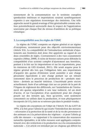 Condition de la crédibilité d’une politique européenne du climat ambitieuse   185


sionnement de la consommation sur le territoire européen
(production intérieure et importation) seraient symétriquement
exposées à une régulation économique des émissions. Une telle
approche aurait le grand avantage d’être généralisable comme solu-
tion potentiellement universelle dans le respect de l’appréciation
souveraine par chaque État du niveau d’ambition de sa politique
climatique.


3. La compatibilité avec les règles de l’OMC
    Le régime de l’OMC comporte un régime général et un régime
d’exceptions, notamment pour des objectifs environnementaux
(Article XX). La compatibilité de l’introduction unilatérale d’ajus-
tements aux frontières doit donc être appréciée au regard de ces
deux ensembles de règles. Contrairement à des vues couramment
exposées (Abbas, 2008), il existe de bonnes raisons pour défendre la
compatibilité d’un système complet d’ajustement aux frontières,
portant à la fois sur les importations et sur les exportations, pour
les émissions de GES (Godard, 2011). Elle serait acquise pour le
régime général dès lors que l’obligation faite aux importateurs
d’acquérir des quotas d’émission serait assimilée à une charge
pécuniaire équivalente à une charge portant sur un intrant
consommé dans le processus de production de « produits simi-
laires » destinés au marché intérieur. L’incertitude porte encore
actuellement, faute d’un arbitrage clair sur ces points de la part de
l’Organe de règlement des différends, sur l’assimilation de l’instru-
ment des quotas négociables à une taxe indirecte, tel un droit
d’accise, et sur l’acceptation d’un ajustement pour des charges
pesant sur des intrants qui, bien qu’avérés, sont seulement
consommés ou utilisés dans la production, et non physiquement
incorporés (le CO2 émis ne se retrouve pas dans le produit vendu).

   Le régime des exceptions est l’objet de l’Article XX du GATT de
1994, à la fois pour l’alinéa b) qui écarte l’interdiction des mesures
« nécessaires à la protection de la santé et de la vie des personnes et
des animaux ou à la préservation des végétaux » et pour l’alinéa g)
celle des mesures « se rapportant à la conservation des ressources
naturelles épuisables, si de telles mesures sont appliquées conjoin-
tement avec des restrictions à la production ou à la consommation
nationale ». Cet article est introduit par un chapeau qui définit les
 