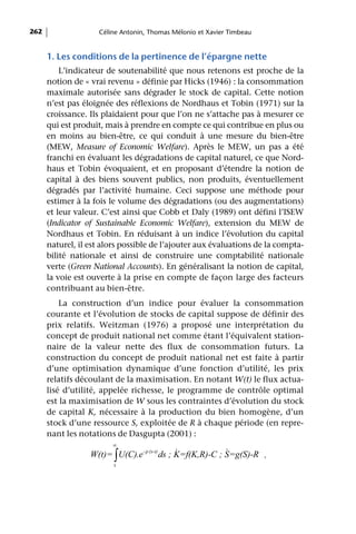 262                 Céline Antonin, Thomas Mélonio et Xavier Timbeau


      1. Les conditions de la pertinence de l’épargne nette
          L’indicateur de soutenabilité que nous retenons est proche de la
      notion de « vrai revenu » définie par Hicks (1946) : la consommation
      maximale autorisée sans dégrader le stock de capital. Cette notion
      n’est pas éloignée des réflexions de Nordhaus et Tobin (1971) sur la
      croissance. Ils plaidaient pour que l’on ne s’attache pas à mesurer ce
      qui est produit, mais à prendre en compte ce qui contribue en plus ou
      en moins au bien-être, ce qui conduit à une mesure du bien-être
      (MEW, Measure of Economic Welfare). Après le MEW, un pas a été
      franchi en évaluant les dégradations de capital naturel, ce que Nord-
      haus et Tobin évoquaient, et en proposant d’étendre la notion de
      capital à des biens souvent publics, non produits, éventuellement
      dégradés par l’activité humaine. Ceci suppose une méthode pour
      estimer à la fois le volume des dégradations (ou des augmentations)
      et leur valeur. C’est ainsi que Cobb et Daly (1989) ont défini l’ISEW
      (Indicator of Sustainable Economic Welfare), extension du MEW de
      Nordhaus et Tobin. En réduisant à un indice l’évolution du capital
      naturel, il est alors possible de l’ajouter aux évaluations de la compta-
      bilité nationale et ainsi de construire une comptabilité nationale
      verte (Green National Accounts). En généralisant la notion de capital,
      la voie est ouverte à la prise en compte de façon large des facteurs
      contribuant au bien-être.
          La construction d’un indice pour évaluer la consommation
      courante et l’évolution de stocks de capital suppose de définir des
      prix relatifs. Weitzman (1976) a proposé une interprétation du
      concept de produit national net comme étant l’équivalent station-
      naire de la valeur nette des flux de consommation futurs. La
      construction du concept de produit national net est faite à partir
      d’une optimisation dynamique d’une fonction d’utilité, les prix
      relatifs découlant de la maximisation. En notant W(t) le flux actua-
      lisé d’utilité, appelée richesse, le programme de contrôle optimal
      est la maximisation de W sous les contraintes d’évolution du stock
      de capital K, nécessaire à la production du bien homogène, d’un
      stock d’une ressource S, exploitée de R à chaque période (en repre-
      nant les notations de Dasgupta (2001) :
                        ∞
                                               &            &
                  W(t)= ∫ U(C).e- ρ (s-t) ds ; K=f(K,R)-C ; S=g(S)-R .
                         t
 