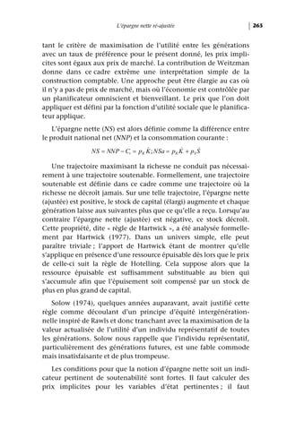 L’épargne nette ré-ajustée                       265


tant le critère de maximisation de l’utilité entre les générations
avec un taux de préférence pour le présent donné, les prix impli-
cites sont égaux aux prix de marché. La contribution de Weitzman
donne dans ce cadre extrême une interprétation simple de la
construction comptable. Une approche peut être élargie au cas où
il n’y a pas de prix de marché, mais où l’économie est contrôlée par
un planificateur omniscient et bienveillant. Le prix que l’on doit
appliquer est défini par la fonction d’utilité sociale que le planifica-
teur applique.
    L’épargne nette (NS) est alors définie comme la différence entre
le produit national net (NNP) et la consommation courante :
                                    &            &      &
                 NS = NNP − Ct = pK K ; NSa = pK K + pS S

   Une trajectoire maximisant la richesse ne conduit pas nécessai-
rement à une trajectoire soutenable. Formellement, une trajectoire
soutenable est définie dans ce cadre comme une trajectoire où la
richesse ne décroît jamais. Sur une telle trajectoire, l’épargne nette
(ajustée) est positive, le stock de capital (élargi) augmente et chaque
génération laisse aux suivantes plus que ce qu’elle a reçu. Lorsqu’au
contraire l’épargne nette (ajustée) est négative, ce stock décroît.
Cette propriété, dite « règle de Hartwick », a été analysée formelle-
ment par Hartwick (1977). Dans un univers simple, elle peut
paraître triviale ; l’apport de Hartwick étant de montrer qu’elle
s’applique en présence d’une ressource épuisable dès lors que le prix
de celle-ci suit la règle de Hotelling. Cela suppose alors que la
ressource épuisable est suffisamment substituable au bien qui
s’accumule afin que l’épuisement soit compensé par un stock de
plus en plus grand de capital.
   Solow (1974), quelques années auparavant, avait justifié cette
règle comme découlant d’un principe d’équité intergénération-
nelle inspiré de Rawls et donc tranchant avec la maximisation de la
valeur actualisée de l’utilité d’un individu représentatif de toutes
les générations. Solow nous rappelle que l’individu représentatif,
particulièrement des générations futures, est une fable commode
mais insatisfaisante et de plus trompeuse.
   Les conditions pour que la notion d’épargne nette soit un indi-
cateur pertinent de soutenabilité sont fortes. Il faut calculer des
prix implicites pour les variables d’état pertinentes ; il faut
 