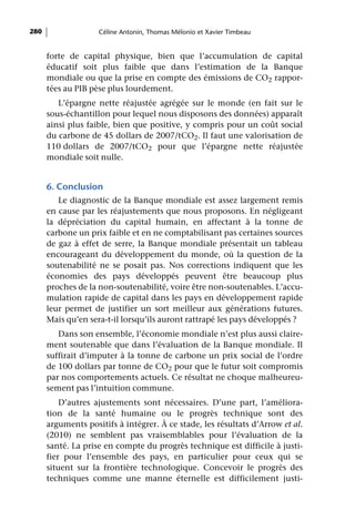 280                 Céline Antonin, Thomas Mélonio et Xavier Timbeau


      forte de capital physique, bien que l’accumulation de capital
      éducatif soit plus faible que dans l’estimation de la Banque
      mondiale ou que la prise en compte des émissions de CO2 rappor-
      tées au PIB pèse plus lourdement.
         L’épargne nette réajustée agrégée sur le monde (en fait sur le
      sous-échantillon pour lequel nous disposons des données) apparaît
      ainsi plus faible, bien que positive, y compris pour un coût social
      du carbone de 45 dollars de 2007/tCO2. Il faut une valorisation de
      110 dollars de 2007/tCO2 pour que l’épargne nette réajustée
      mondiale soit nulle.


      6. Conclusion
         Le diagnostic de la Banque mondiale est assez largement remis
      en cause par les réajustements que nous proposons. En négligeant
      la dépréciation du capital humain, en affectant à la tonne de
      carbone un prix faible et en ne comptabilisant pas certaines sources
      de gaz à effet de serre, la Banque mondiale présentait un tableau
      encourageant du développement du monde, où la question de la
      soutenabilité ne se posait pas. Nos corrections indiquent que les
      économies des pays développés peuvent être beaucoup plus
      proches de la non-soutenabilité, voire être non-soutenables. L’accu-
      mulation rapide de capital dans les pays en développement rapide
      leur permet de justifier un sort meilleur aux générations futures.
      Mais qu’en sera-t-il lorsqu’ils auront rattrapé les pays développés ?
         Dans son ensemble, l’économie mondiale n’est plus aussi claire-
      ment soutenable que dans l’évaluation de la Banque mondiale. Il
      suffirait d’imputer à la tonne de carbone un prix social de l’ordre
      de 100 dollars par tonne de CO2 pour que le futur soit compromis
      par nos comportements actuels. Ce résultat ne choque malheureu-
      sement pas l’intuition commune.
          D’autres ajustements sont nécessaires. D’une part, l’améliora-
      tion de la santé humaine ou le progrès technique sont des
      arguments positifs à intégrer. À ce stade, les résultats d’Arrow et al.
      (2010) ne semblent pas vraisemblables pour l’évaluation de la
      santé. La prise en compte du progrès technique est difficile à justi-
      fier pour l’ensemble des pays, en particulier pour ceux qui se
      situent sur la frontière technologique. Concevoir le progrès des
      techniques comme une manne éternelle est difficilement justi-
 