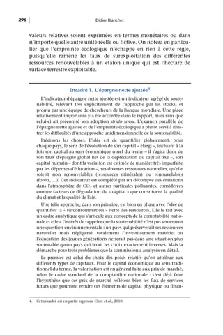 296                                             Didier Blanchet


      valeurs relatives soient exprimées en termes monétaires ou dans
      n’importe quelle autre unité réelle ou fictive. On notera en particu-
      lier que l’empreinte écologique n’échappe en rien à cette règle,
      puisqu’elle ramène les taux de surexploitation des différentes
      ressources renouvelables à un étalon unique qui est l’hectare de
      surface terrestre exploitable.



                               Encadré 1. L’épargne nette ajustée4
              L’indicateur d’épargne nette ajustée est un indicateur agrégé de soute-
           nabilité, relevant très explicitement de l’approche par les stocks, et
           promu par une équipe de chercheurs de la Banque mondiale. Une place
           relativement importante y a été accordée dans le rapport, mais sans que
           celui-ci ait préconisé son adoption stricto sensu. L’examen parallèle de
           l’épargne nette ajustée et de l’empreinte écologique a plutôt servi à illus-
           trer les difficultés d’une approche unidimensionnelle de la soutenabilité.
             Précisons les choses. L'idée est de quantifier globalement, pour
           chaque pays, le sens de l'évolution de son capital « élargi », incluant à la
           fois son capital au sens économique usuel du terme – il s'agira donc de
           son taux d'épargne global net de la dépréciation du capital fixe –, son
           capital humain – dont la variation est estimée de manière très imparfaite
           par les dépenses d'éducation –, ses diverses ressources naturelles, qu'elle
           soient non renouvelables (ressources minérales) ou renouvelables
           (forêts, …). Cet indicateur est complété par un décompte des émissions
           dans l'atmosphère de CO2 et autres particules polluantes, considérées
           comme facteurs de dégradation du « capital » que constituent la qualité
           du climat et la qualité de l'air.
              Une telle approche, dans son principe, est bien en phase avec l'idée de
           quantifier la « surconsommation » nette des ressources. Elle le fait avec
           un cadre analytique qui s'articule aux concepts de la comptabilité natio-
           nale et elle a l'intérêt de rappeler que la soutenabilité n'est pas seulement
           une question environnementale : un pays qui préserverait ses ressources
           naturelles mais négligerait totalement l'investissement matériel ou
           l'éducation des jeunes générations ne serait pas dans une situation plus
           soutenable qu'un pays qui ferait les choix exactement inverses. Mais la
           démarche pose trois problèmes que la commission a analysés en détail.
              Le premier est celui du choix des poids relatifs qu'on attribue aux
           différents types de capitaux. Pour le capital économique au sens tradi-
           tionnel du terme, la valorisation est en général faite aux prix de marché,
           selon le cadre standard de la comptabilité nationale : c'est déjà faire
           l'hypothèse que ces prix de marché reflètent bien les flux de services
           futurs que pourront rendre ces éléments de capital physique ou finan-


      4.   Cet encadré est en partie repris de Clerc et al., 2010.
 