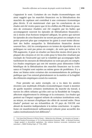Nouvelles réflexions sur la mesure du progrès social et du bien-être                   315


s’appuient le sont. Certaines de ces études économétriques ont
ainsi suggéré que les marchés financiers ou la libéralisation des
marchés de capitaux ont contribué à une croissance économique
plus élevée. Il est maintenant clair que les conclusions de ces
études ont été viciées parce que (i) les chiffres du PIB dans les pous-
sées de croissance étudiées ont été exagérés par les bulles qui
accompagnent souvent les épisodes de libéralisation financière ;
(ii) à moins d'un horizon temporel adéquat, les pertes qui suivent
les épisodes de crise financière ne seront pas prises en compte et ces
pertes peuvent plus que compenser les gains à court terme décou-
lant des bulles auxquelles la libéralisation financière donne
souvent lieu ; (iii) les conséquences en termes de répartition de ces
politiques ne sont pas prises en compte ; de sorte que même si le
PIB augmente, il peut en résulter un bien-être moins élevé pour la
plupart des citoyens et (iv) les coûts pour le bien-être résultant par
exemple de l'insécurité qui suit la volatilité qui accompagne habi-
tuellement les mesures de libéralisation ne sont pas pris en compte.
Les études empiriques qui ont été menées pour démontrer l'effet
bénéfique de la libéralisation des marchés financiers sur la crois-
sance et l'emploi sont sujettes au même genre de problèmes. Il y a
donc un hiatus entre certaines des recommandations de politique
publique que l’on entend généralement en la matière et la fragilité
des éléments empiriques censés les soutenir.

   Pour prendre un autre exemple, on a vu dans les années
récentes une multitude d'études économétriques visant à montrer
de quelle manière certaines institutions du marché du travail, à
travers les effets néfastes qu’elles ont sur la flexibilité de l’emploi,
affectent négativement le chômage et la croissance. Les études qui
portent sur l’impact supposé néfaste de certaines institutions sont,
au mieux, en mesure d'expliquer des effets de second ordre. Deux
études2 portant sur un échantillon de 19 pays de l'OCDE ont
abouti de manière indépendante à la même conclusion : le capita-
lisme est manifestement suffisamment robuste pour accueillir des
cadres institutionnels fort différents3.

2. Voir Jean-Paul Fitoussi et Olivier Passet, « Réduction du chômage : les réussites en Europe »,
Conseil d’Analyse Économique, n° 23, La Documentation Française, 2000 ; et Richard Freeman,
« Single peaked vs diversified capitalism : the relation between economic institutions and
outcomes », NBER Working Paper, n° 7556, 2000.
 