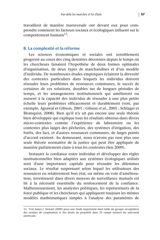 Par-delà les marchés et les États                                  57


travaillent de manière transversale ont devant eux pour com-
prendre comment les facteurs sociaux et écologiques influent sur le
comportement humain13.


8. La complexité et la réforme
   Les sciences économiques et sociales ont sensiblement
progressé au cours des cinq dernières décennies depuis le temps où
les chercheurs faisaient l’hypothèse de deux formes optimales
d'organisation, de deux types de marchandises et d’un modèle
d’individu. De nombreuses études empiriques éclairent la diversité
des contextes particuliers dans lesquels les individus doivent
résoudre leurs problèmes de ressources communes, le succès de
certaines de ces solutions, durables sur de longues périodes de
temps, et les arrangements institutionnels qui améliorent ou
nuisent à la capacité des individus de résoudre à une plus petite
échelle leurs problèmes efficacement et durablement (voir, par
exemple, Agrawal et Gibson, 2001 ; Gibson et al., 2005 ; Schlager et
Blomquist, 2008). Bien qu'il n'y ait pas encore une seule théorie
bien développée qui explique tous les résultats obtenus dans divers
micro-contextes comme l’expérience de laboratoire ou les
contextes plus larges des pêcheries, des systèmes d'irrigation, des
forêts, des lacs, et d'autres ressources communes, de larges points
d’accord existent. Au demeurant, nous n'avons pas non plus une
seule théorie normative de la justice qui peut être appliquée de
manière parfaitement claire à tous les contextes (Sen 2009).
   Instaurer la confiance entre individus et développer des règles
institutionnelles bien adaptées aux systèmes écologiques utilisés
sont d'une importance capitale pour résoudre les dilemmes
sociaux. Le résultat surprenant selon lequel les utilisateurs des
ressources en relativement bon état, ou même en voie d’améliora-
tion, investissent dans divers moyens de surveillance mutuels est
lié à la nécessité essentielle du renforcement de la confiance.
Malheureusement, les analystes politiques, les représentants de la
force publique et les chercheurs qui appliquent toujours les mêmes
modèles mathématiques simples à l'analyse des paramètres de

13. Voir James I. Stewart (2009) pour une étude importante liant taille du groupe, acceptation
des normes de coopération et des droits de propriété dans 25 camps miniers du sud-ouest
américain.
 