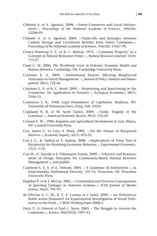 Par-delà les marchés et les États                      63


Chhatre A. et A. Agrawal, 2008, « Forest Commons and Local Enforce-
  ment », Proceedings of the National Academy of Sciences, 105(36):
  13286-91.
Chhatre A. et A. Agrawal, 2009, « Trade-offs and Synergies between
  Carbon Storage and Livelihood Benefits from Forest Commons »,
  Proceedings of the National Academy of Sciences, 106(42): 17667-70.
Ciriacy-Wantrup S. V. et R. C. Bishop, 1975, « Common Property’ as a
   Concept in Natural Resources Policy », Natural Resources Journal, 15(4):
   713-27.
Clark C. W, 2006, The Worldwide Crisis in Fisheries: Economic Models and
   Human Behavior. Cambridge, UK: Cambridge University Press.
Coleman E. A, 2009, « Institutional Factors Affecting Biophysical
   Outcomes in Forest Management. », Journal of Policy Analysis and Mana-
   gement, 28(1): 122-46.
Coleman E. A. et B. C. Steed, 2009, « Monitoring and Sanctioning in the
   Commons: An Application to Forestry », Ecological Economics, 68(7):
   2106-13.
Commons J. R., 1968, Legal Foundations of Capitalism, Madison, WI:
  University of Wisconsin Press, (Orig. Pub. 1924).
Copeland B. R. et M. Scott Taylor, 2009, « Trade, Tragedy et the
  Common », American Economic Review, 99(3): 725-49.
Coward E. W., 1980, Irrigation and Agricultural Development in Asia. Ithaca,
  NY: Cornell University Press.
Cox, James C. et Cary A. Deck, 2005, « On the Nature of Reciprocal
  Motives », Economic Inquiry, 43(3): 623-35.
Cox J. C., K. Sadiraj et V. Sadiraj, 2008, « Implications of Trust, Fear et
  Reciprocity for Modeling Economic Behavior », Experimental Economics,
  11(1): 1-24.
Cox M., G. Arnold et S. Villamayor-Tomás, 2009, « A Review and Reassess-
  ment of Design Principles for Community-Based Natural Resource
  Management », non publié.
Crawford S. E. S. et E. Ostrom, 2005. « A Grammar of Institutions », in
   Understanding Institutional Diversity, 137-74, Princeton, NJ: Princeton
   University Press.
Degnbol P. et B. J. McCay, 2007, « Unintended and Perverse Consequences
   of Ignoring Linkages in Fisheries Systems », ICES Journal of Marine
   Science, 64(4): 793–97.
de Oliveira A. C. M., R. T. A. Croson et C Eckel, 2009, « Are Preferences
   Stable across Domains? An Experimental Investigation of Social Prefe-
   rences in the Field », CBEES Working Paper 2008-3.
Dietz T., E. Ostrom et Paul C. Stern, 2003, « The Struggle to Govern the
   Commons », Science, 302(5652): 1907-12.
 
