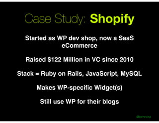 @tomnora
Case Study: Shopify
Started as WP dev shop, now a SaaS
eCommerce !
Raised $122 Million in VC since 2010!
Stack = Ruby on Rails, JavaScript, MySQL!
Makes WP-speciﬁc Widget(s)!
Still use WP for their blogs
 
