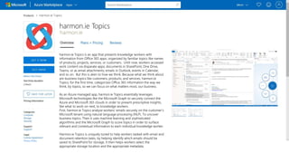 harmon.ie
harmon.ie Topics is an app that presents knowledge workers with
information from Office 365 apps, organized by familiar topics like names
of products, projects, services, or customers. Until now, workers accessed
work content via disparate apps; documents in SharePoint, One Drive,
Teams, or as email attachments; emails in Outlook, events in Calendar,
and so on. But this is alien to how we think. Because what we think about
are business topics like customers, products, and services. harmon.ie
Topics, for the first time, categorizes Office 365 information the way we
think, by topics, so we can focus on what matters most, our business.
As an Azure managed app, harmon.ie Topics essentially leverages
Microsoft technologies like the Microsoft Graph to securely connect the
Azure and Microsoft 365 clouds in order to present prescriptive insights,
like what to work on next, to knowledge workers.
First, harmon.ie Topics analyze workers’ emails securely on the customer’s
Microsoft tenant using natural language processing (NLP). To uncover
business topics. Then it uses machine learning and sophisticated
algorithms and the Microsoft Graph to score topics in order to surface
relevant and contextual information to each individual knowledge worker.
Harmon.ie Topics is uniquely tuned to help workers tasked with email and
document retention tasks, by helping identify which emails should be
saved to SharePoint for storage. It then helps workers select the
appropriate storage location and the appropriate metadata.
 