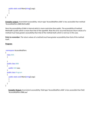 public static void Main(string[] args)
{
}
}
}
Compiler output: Inconsistent accessibility: return type 'AccessModifiers.AAA' is less accessible than method
'AccessModifiers.BBB.MethodB()'
Here the accessibility of AAA is internal which is more restrictive than public. The accessibility of method
MethodB is public which is more than that of the typeAAA. Now the error occurred because return values of a
method must have greater accessibility than that of the method itself, which is not true in this case.
Point to remember: The return values of a method must have greater accessibility than that of the method
itself.
Program:
namespace AccessModifiers
{
class AAA
{
}
public class BBB
{
public AAA aaa;
}
public class Program
{
public static void Main(string[] args)
{
}
}
}
Compiler Output: Inconsistent accessibility: field type 'AccessModifiers.AAA' is less accessible than field
'AccessModifiers.BBB.aaa'
 