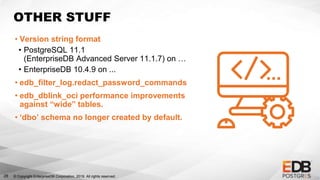 © Copyright EnterpriseDB Corporation, 2019. All rights reserved.
OTHER STUFF
• Version string format
• PostgreSQL 11.1
(EnterpriseDB Advanced Server 11.1.7) on …
• EnterpriseDB 10.4.9 on ...
• edb_filter_log.redact_password_commands
• edb_dblink_oci performance improvements
against “wide” tables.
• ‘dbo’ schema no longer created by default.
28
 